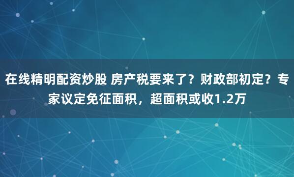 在线精明配资炒股 房产税要来了？财政部初定？专家议定免征面积，超面积或收1.2万