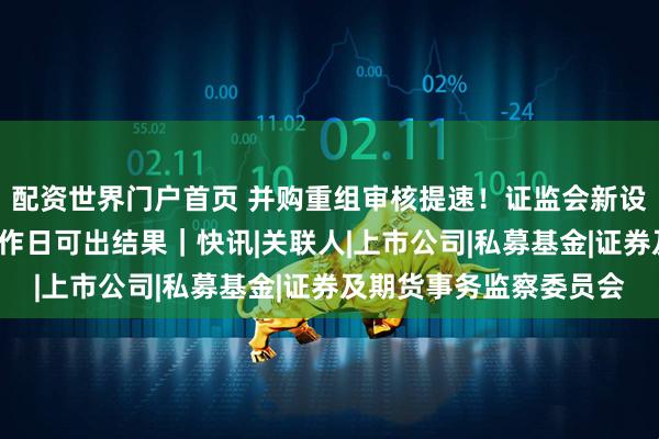 配资世界门户首页 并购重组审核提速！证监会新设简易审核程序，5个工作日可出结果｜快讯|关联人|上市公司|私募基金|证券及期货事务监察委员会