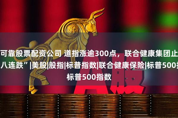 可靠股票配资公司 道指涨逾300点，联合健康集团止步“八连跌”|美股|股指|标普指数|联合健康保险|标普500指数