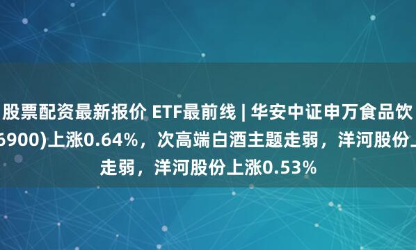 股票配资最新报价 ETF最前线 | 华安中证申万食品饮料ETF(516900)上涨0.64%，次高端白酒主题走弱，洋河股份上涨0.53%