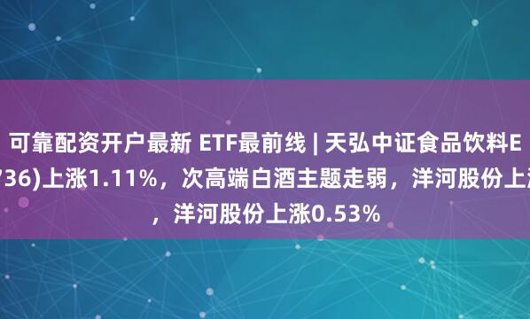 可靠配资开户最新 ETF最前线 | 天弘中证食品饮料ETF(159736)上涨1.11%，次高端白酒主题走弱，洋河股份上涨0.53%