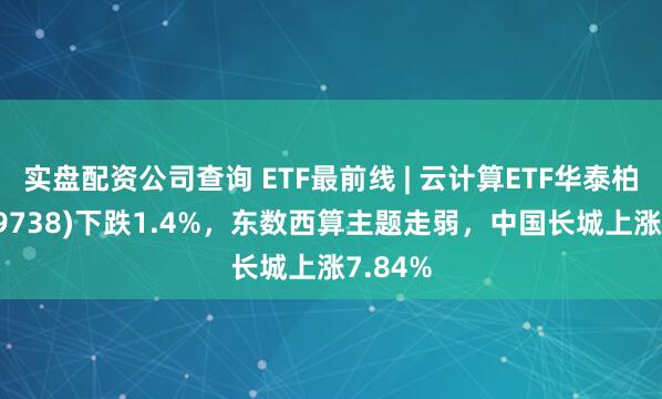 实盘配资公司查询 ETF最前线 | 云计算ETF华泰柏瑞(159738)下跌1.4%，东数西算主题走弱，中国长城上涨7.84%