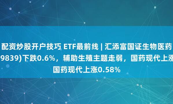 配资炒股开户技巧 ETF最前线 | 汇添富国证生物医药ETF(159839)下跌0.6%，辅助生殖主题走弱，国药现代上涨0.58%