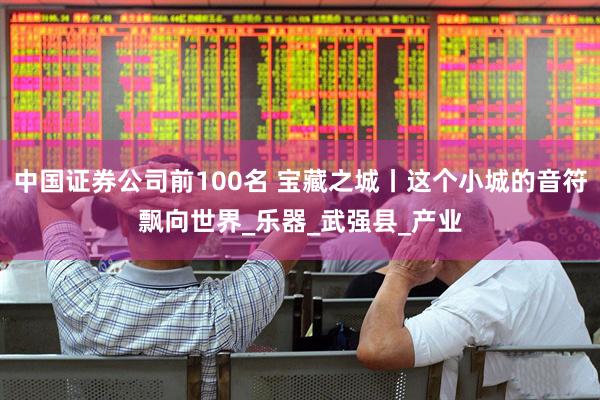 中国证券公司前100名 宝藏之城丨这个小城的音符飘向世界_乐器_武强县_产业