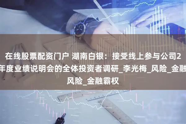 在线股票配资门户 湖南白银：接受线上参与公司2024年度业绩说明会的全体投资者调研_李光梅_风险_金融霸权