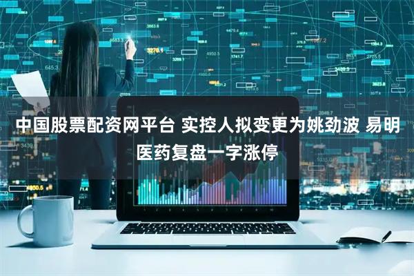 中国股票配资网平台 实控人拟变更为姚劲波 易明医药复盘一字涨停