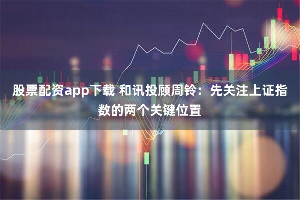 股票配资app下载 和讯投顾周铃：先关注上证指数的两个关键位置