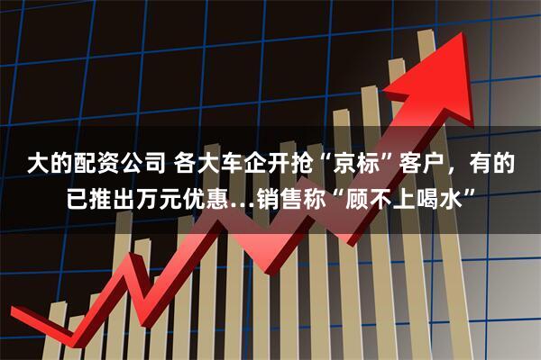 大的配资公司 各大车企开抢“京标”客户，有的已推出万元优惠…销售称“顾不上喝水”