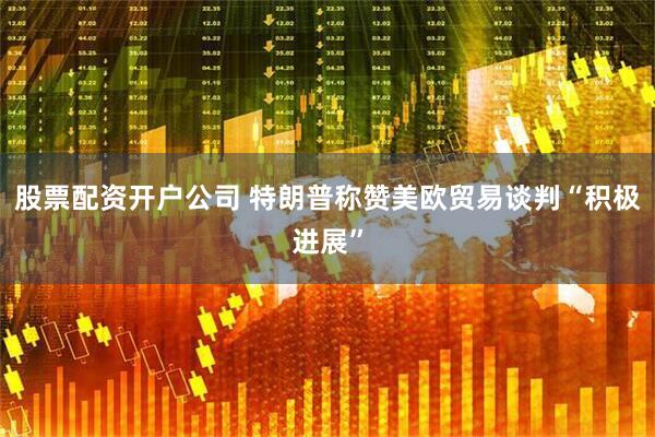 股票配资开户公司 特朗普称赞美欧贸易谈判“积极进展”