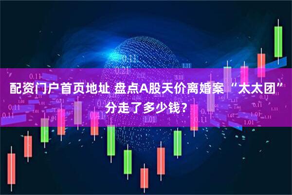 配资门户首页地址 盘点A股天价离婚案 “太太团”分走了多少钱？