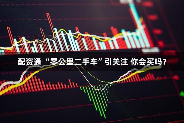 配资通 “零公里二手车”引关注 你会买吗？