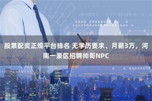股票配资正规平台排名 无学历要求、月薪3万，河南一景区招聘帅哥NPC