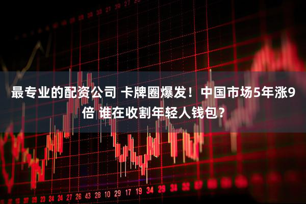 最专业的配资公司 卡牌圈爆发！中国市场5年涨9倍 谁在收割年轻人钱包？