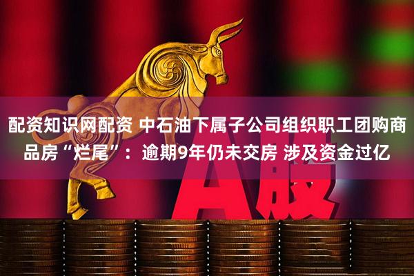 配资知识网配资 中石油下属子公司组织职工团购商品房“烂尾”：逾期9年仍未交房 涉及资金过亿