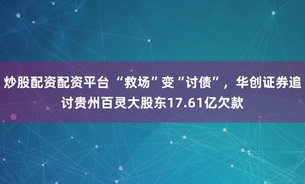 炒股配资配资平台 “救场”变“讨债”，华创证券追讨贵州百灵大股东17.61亿欠款