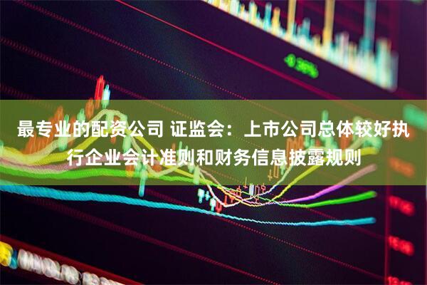 最专业的配资公司 证监会：上市公司总体较好执行企业会计准则和财务信息披露规则